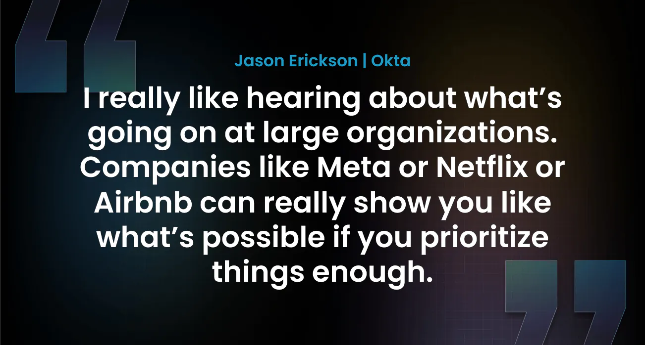 “I really like hearing about what’s going on at large organizations. Companies like Meta or Netflix or Airbnb can really show you like what’s possible if you prioritize things enough.” — Jason Erickson, Okta